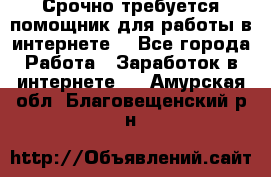 Срочно требуется помощник для работы в интернете. - Все города Работа » Заработок в интернете   . Амурская обл.,Благовещенский р-н